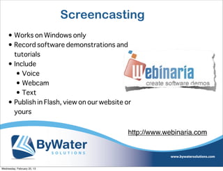 Screencasting
     • Works on Windows only
     • Record software demonstrations and
       tutorials
     • Include
        • Voice
        • Webcam
        • Text
     • Publish in Flash, view on our website or
       yours


                                             http://www.webinaria.com




Wednesday, February 20, 13
 