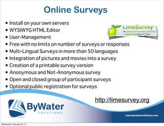 Online Surveys
    • Install on your own servers
    • WYSIWYG HTML Editor
    • User-Management
    • Free with no limits on number of surveys or responses
    • Multi-Lingual Surveys in more than 50 languages
    • Integration of pictures and movies into a survey
    • Creation of a printable survey version
    • Anonymous and Not-Anonymous survey
    • Open and closed group of participant surveys
    • Optional public registration for surveys

                                           http://limesurvey.org


Wednesday, February 20, 13
 