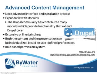 Advanced Content Management
   • More advanced interface and installation process
   • Expandable with Modules
    • The Drupal community has contributed many
      modules which provide functionality that extend
      Drupal core
   • Extensive online/print help
   • Both the content and the presentation can
     be individualized based on user-defined preferences.
   • Role based permission system
                                                                      http://drupal.org
                                      http://listserv.uic.edu/archives/drupal4lib.html




Wednesday, February 20, 13
 