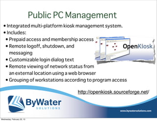 Public PC Management
  • Integrated multi-platform kiosk management system.
  • Includes:
   • Prepaid access and membership access
   • Remote logoff, shutdown, and
     messaging
   • Customizable login dialog text
   • Remote viewing of network status from
     an external location using a web browser
   • Grouping of workstations according to program access

                                        http://openkiosk.sourceforge.net/




Wednesday, February 20, 13
 