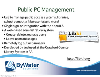 Public PC Management
 • Use to manage public access systems, libraries,
   school computer laboratories and more!
 • Single sign-on integration with the Koha ILS
 • A web-based administration system
  • Create, delete, manage users
  • Leave users messages
 • Remotely log out or ban users
 • Developed by and used at the Crawford County
   Library System in PA

                                                http://libki.org



Wednesday, February 20, 13
 