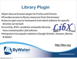 Library Plugin
 •Open Source browser plugin for Firefox and Chrome
 •Provides access to library resources from the browser
 •Uses an open source framework from which editions for specific
  libraries can be built
 •Currently, 850+ academic and public libraries
  have created public LibX editions
 •Integrates into popular websites (Google Scholar, Amazon, Barnes
  & Noble)


                                                 http://libx.org



Wednesday, February 20, 13
 