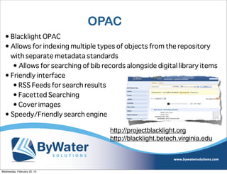 OPAC
  • Blacklight OPAC
  • Allows for indexing multiple types of objects from the repository
    with separate metadata standards
     • Allows for searching of bib records alongside digital library items
  • Friendly interface
     • RSS Feeds for search results
     • Facetted Searching
     • Cover images
  • Speedy/Friendly search engine

                                     http://projectblacklight.org
                                     http://blacklight.betech.virginia.edu



Wednesday, February 20, 13
 