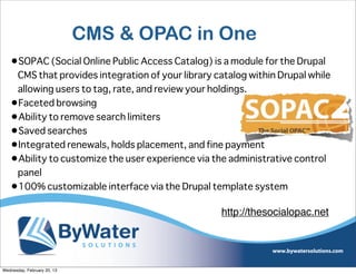 CMS & OPAC in One
   •SOPAC (Social Online Public Access Catalog) is a module for the Drupal
    CMS that provides integration of your library catalog within Drupal while
    allowing users to tag, rate, and review your holdings.
   •Faceted browsing
   •Ability to remove search limiters
   •Saved searches
   •Integrated renewals, holds placement, and fine payment
   •Ability to customize the user experience via the administrative control
    panel
   •100% customizable interface via the Drupal template system

                                                   http://thesocialopac.net




Wednesday, February 20, 13
 