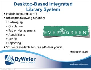 Desktop-Based Integrated
                             Library System
     • Installs to your desktop
     • Offers the following functions
       • Cataloging
       • Circulation
       • Patron Management
       • Acquisitions
       • Serials
       •Reporting
     • Software available for free & Data is yours!
                                                      http://open-ils.org




Wednesday, February 20, 13
 