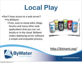 Local Play
  •Don’t	
  have	
  access	
  to	
  a	
  web	
  server?
    •Try	
  BitNami:
      •Free,	
  easy	
  to	
  setup	
  wikis,	
  blogs,	
  
        forums	
  and	
  many	
  other	
  web	
  
        applicaEons	
  that	
  you	
  can	
  run	
  
        locally	
  or	
  in	
  the	
  cloud.	
  BitNami	
  
        makes	
  deploying	
  server	
  soCware	
  
        a	
  simple	
  and	
  enjoyable	
  process.


                                                              h<p://bitnami.org/


Wednesday, February 20, 13
 