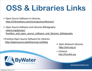 OSS & Libraries Links
     • Open	
  Source	
  SoCware	
  in	
  Libraries
       hQp://infomoEons.com/musings/ossnlibraries/	
  

     • Open	
  Source	
  SoCware	
  and	
  Libraries	
  Bibliography
       zotero.org/groups/
       freelibre_and_open_source_soCware_and_libraries_bibliography	
  

     • PracEcal	
  Open	
  Source	
  SoCware	
  for	
  Libraries
       hQp://opensource.web2learning.net/blog
                                                                   • Open	
  Network	
  Libraries	
  
                                                                     hQp://onl.org.nz	
  
                                                                   • FOSS4Lib
                                                                     hQp://foss4lib.org	
  




Wednesday, February 20, 13
 