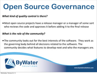 Open Source Governance
  What	
  kind	
  of	
  quality	
  control	
  is	
  there?

  • Most	
  open	
  source	
  projects	
  have	
  a	
  release	
  manager	
  or	
  a	
  manager	
  of	
  some	
  sort	
  
     who	
  reviews	
  the	
  code	
  and	
  approves	
  it	
  before	
  adding	
  it	
  to	
  the	
  ﬁnal	
  release

  What	
  is	
  the	
  role	
  of	
  the	
  community?

  • The	
  community	
  looks	
  out	
  for	
  the	
  best	
  interests	
  of	
  the	
  soSware.	
  	
  They	
  work	
  as	
  
     the	
  governing	
  body	
  behind	
  all	
  decisions	
  related	
  to	
  the	
  soSware.	
  The	
  
     community	
  decides	
  what	
  features	
  to	
  develop	
  next	
  and	
  who	
  the	
  managers	
  are.	
  	
  	
  




Wednesday, February 20, 13
 
