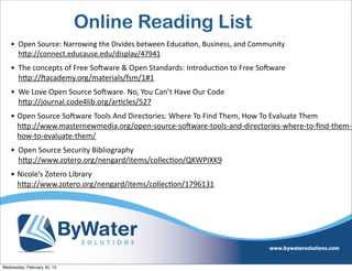 Online Reading List
    • Open	
  Source:	
  Narrowing	
  the	
  Divides	
  between	
  EducaEon,	
  Business,	
  and	
  Community
      hQp://connect.educause.edu/display/47941
    • The	
  concepts	
  of	
  Free	
  SoCware	
  &	
  Open	
  Standards:	
  IntroducEon	
  to	
  Free	
  SoCware	
  
      hQp://Cacademy.org/materials/fsm/1#1	
  	
  
    • We	
  Love	
  Open	
  Source	
  SoCware.	
  No,	
  You	
  Can’t	
  Have	
  Our	
  Code
      hQp://journal.code4lib.org/arEcles/527	
  
    • Open	
  Source	
  SoCware	
  Tools	
  And	
  Directories:	
  Where	
  To	
  Find	
  Them,	
  How	
  To	
  Evaluate	
  Them
      hQp://www.masternewmedia.org/open-­‐source-­‐soCware-­‐tools-­‐and-­‐directories-­‐where-­‐to-­‐ﬁnd-­‐them-­‐
      how-­‐to-­‐evaluate-­‐them/
    • Open	
  Source	
  Security	
  Bibliography
      hQp://www.zotero.org/nengard/items/collecEon/QKWPIXK9	
  
    • Nicole’s	
  Zotero	
  Library
      hQp://www.zotero.org/nengard/items/collecEon/1796131




Wednesday, February 20, 13
 