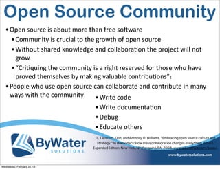 Open Source Community
  • Open	
  source	
  is	
  about	
  more	
  than	
  free	
  soCware
    • Community	
  is	
  crucial	
  to	
  the	
  growth	
  of	
  open	
  source
    • Without	
  shared	
  knowledge	
  and	
  collaboraEon	
  the	
  project	
  will	
  not	
  
      grow
    • “CriEquing	
  the	
  community	
  is	
  a	
  right	
  reserved	
  for	
  those	
  who	
  have	
  
      proved	
  themselves	
  by	
  making	
  valuable	
  contribuEons”1
  • People	
  who	
  use	
  open	
  source	
  can	
  collaborate	
  and	
  contribute	
  in	
  many	
  
    ways	
  with	
  the	
  community           • Write	
  code
                                              • Write	
  documentaEon
                                              • Debug
                                              • Educate	
  others
                                               1. Tapscott, Don, and Anthony D. Williams. “Embracing open source culture and
                                               strategy.” In Wikinomics: How mass collaboration changes everything, 82-83.
                                             Expanded Edition. New York, NY: Penguin USA, 2008. www.wikinomics.com/book/.  




Wednesday, February 20, 13
 