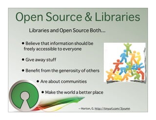 Open Source & Libraries
    Libraries and Open Source Both...

 • Believe that information should be
  freely accessible to everyone

 • Give away stuff

 • Beneﬁt from the generosity of others

        • Are about communities

          • Make the world a better place

                             -- Horton, G. http://tinyurl.com/3jvumn
 