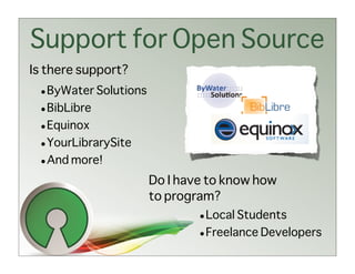 Support for Open Source
Is there support?
 • ByWater Solutions
 • BibLibre
 • Equinox
 • YourLibrarySite
 • And more!
                       Do I have to know how
                       to program?
                               • Local Students
                               • Freelance Developers
 