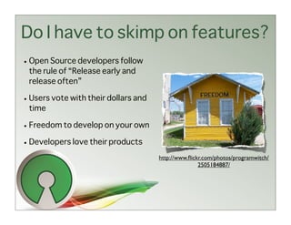 Do I have to skimp on features?
• Open Source developers follow
  the rule of “Release early and
  release often”

• Users vote with their dollars and
  time

• Freedom to develop on your own

• Developers love their products
                                      http://www.ﬂickr.com/photos/programwitch/
                                                     2505184887/
 