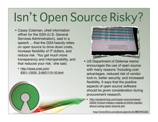 Isn’t Open Source Risky?
• Casey Coleman, chief information
 ofﬁcer for the GSA (U.S. General
 Services Administration), said in a
 speech ... that the GSA heavily relies
 on open source to drive down costs,
 increase ﬂexibility of IT dollars, and
 reduce risk. ʻYou get much more
 transparency and interoperability, and
 that reduces your risk,ʼ she said.
                                          • US Department of Defense memo
                                           encourages the use of open source
 • http://news.cnet.com/                   with many reasons “including cost
   8301-13505_3-9921115-16.html            advantages, reduced risk of vendor
                                           lock-in, better security, and increased
                                           ﬂexibility. It says that the positive
                                           aspects of open source software
                                           should be given consideration during
                                           procurement research.
                                           • http://arstechnica.com/open-source/news/
                                             2009/10/dod-military-needs-to-think-harder-
                                             about-using-open-source.ars

                                               http://www.ﬂickr.com/photos/gmcharlt/3805445236/
 