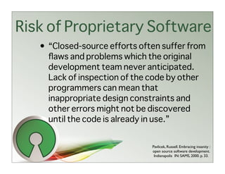 Risk of Proprietary Software
   • “Closed-source efforts often suffer from
     ﬂaws and problems which the original
     development team never anticipated.
     Lack of inspection of the code by other
     programmers can mean that
     inappropriate design constraints and
     other errors might not be discovered
     until the code is already in use.”


                               Pavlicek, Russell. Embracing insanity :
                               open source software development.
                                Indianapolis IN: SAMS, 2000. p. 33.
 