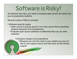 Software is Risky!
All software has risks, you need to evaluate open source the same way
you do proprietary systems.

Several Levels of Risk to consider:

• Software security issues
   • Open source is just as secure if not more secure than proprietary
    systems because of its transparency
  • Evaluate open source software no differently than you do other
    software!

        • Company mergers and acquisitions
            • Because you own the code to your system you are not
              tied to one support source and will never be left without
              support
 