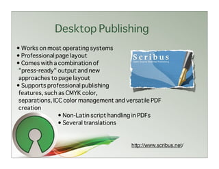 Desktop Publishing
• Works on most operating systems
• Professional page layout
• Comes with a combination of
 "press-ready" output and new
 approaches to page layout
• Supports professional publishing
 features, such as CMYK color,
 separations, ICC color management and versatile PDF
 creation
                • Non-Latin script handling in PDFs
                • Several translations


                                         http://www.scribus.net/
 