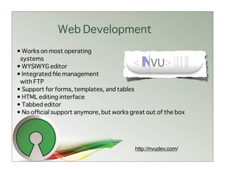 Web Development
• Works on most operating
 systems
• WYSIWYG editor
• Integrated ﬁle management
 with FTP
• Support for forms, templates, and tables
• HTML editing interface
• Tabbed editor
• No ofﬁcial support anymore, but works great out of the box




                                          http://nvudev.com/
 