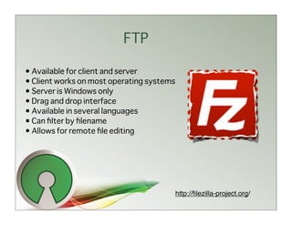 FTP

• Available for client and server
• Client works on most operating systems
• Server is Windows only
• Drag and drop interface
• Available in several languages
• Can ﬁlter by ﬁlename
• Allows for remote ﬁle editing




                                           http://ﬁlezilla-project.org/
 
