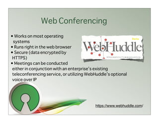 Web Conferencing
• Works on most operating
 systems
• Runs right in the web browser
• Secure (data encrypted by
 HTTPS)
• Meetings can be conducted
 either in conjunction with an enterprise’s existing
 teleconferencing service, or utilizing WebHuddle’s optional
 voice over IP




                                           https://www.webhuddle.com/
 