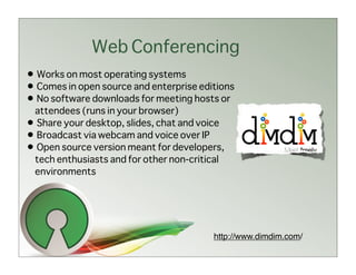 Web Conferencing
• Works on most operating systems
• Comes in open source and enterprise editions
• No software downloads for meeting hosts or
 attendees (runs in your browser)
• Share your desktop, slides, chat and voice
• Broadcast via webcam and voice over IP
• Open source version meant for developers,
 tech enthusiasts and for other non-critical
 environments




                                         http://www.dimdim.com/
 