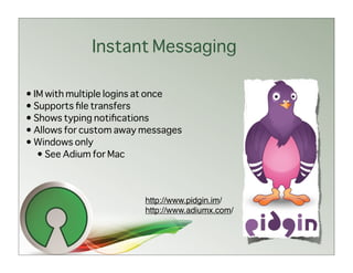 Instant Messaging

• IM with multiple logins at once
• Supports ﬁle transfers
• Shows typing notiﬁcations
• Allows for custom away messages
• Windows only
   • See Adium for Mac



                         http://www.pidgin.im/
                         http://www.adiumx.com/
 