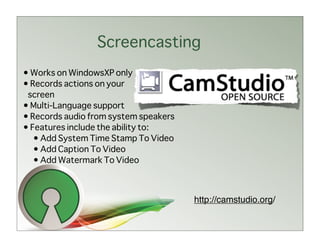 Screencasting
• Works on WindowsXP only
• Records actions on your
 screen
• Multi-Language support
• Records audio from system speakers
• Features include the ability to:
   • Add System Time Stamp To Video
   • Add Caption To Video
   • Add Watermark To Video



                                       http://camstudio.org/
 