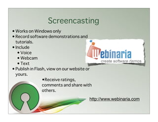 Screencasting
• Works on Windows only
• Record software demonstrations and
  tutorials.
• Include
   • Voice
   • Webcam
   • Text
• Publish in Flash, view on our website or
  yours.
                 •Receive ratings,
                 comments and share with
                 others.

                                        http://www.webinaria.com
 
