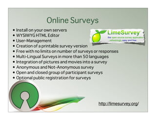 Online Surveys
• Install on your own servers
• WYSIWYG HTML Editor
• User-Management
• Creation of a printable survey version
• Free with no limits on number of surveys or responses
• Multi-Lingual Surveys in more than 50 languages
• Integration of pictures and movies into a survey
• Anonymous and Not-Anonymous survey
• Open and closed group of participant surveys
• Optional public registration for surveys




                                            http://limesurvey.org/
 