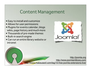 Content Management
• Easy to install and customize
• Allows for user permissions
• Plugins for events calendar, blogs
 wikis, page history and much more
• Thousands of pre-made themes
• Built-in search engine
• Can run an entire library website or
 intranet




                                                            http://joomla.org
                                              http://www.joomlainlibrary.com
                 http://www.makeuseof.com/tag/10-free-joomla-extensions-live/
 