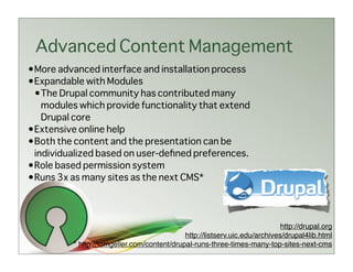Advanced Content Management
•More advanced interface and installation process
•Expandable with Modules
 •The Drupal community has contributed many
   modules which provide functionality that extend
   Drupal core
•Extensive online help
•Both the content and the presentation can be
 individualized based on user-deﬁned preferences.
•Role based permission system
•Runs 3x as many sites as the next CMS*




                                                                             http://drupal.org
                                             http://listserv.uic.edu/archives/drupal4lib.html
          * http://tomgeller.com/content/drupal-runs-three-times-many-top-sites-next-cms
 