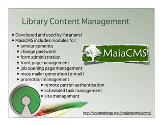 Library Content Management
• Developed and used by librarians!
• MaiaCMS includes modules for:
  • announcements
  • change password
  • form administration
  • front page management
  • job opening page management
  • mass mailer generation (e-mail)
  • promotion management
              • remote patron authentication
              • scheduled task management
              • site management


                                 http://sourceforge.net/projects/maiacms/
 