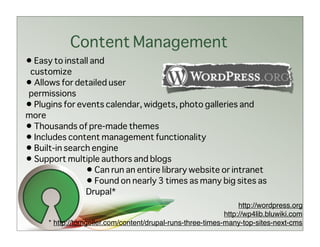 Content Management
• Easy to install and
 customize
• Allows for detailed user
permissions
• Plugins for events calendar, widgets, photo galleries and
more
• Thousands of pre-made themes
• Includes content management functionality
• Built-in search engine
• Support multiple authors and blogs
                • Can run an entire library website or intranet
                • Found on nearly 3 times as many big sites as
                Drupal*
                                                                  http://wordpress.org
                                                             http://wp4lib.bluwiki.com
      * http://tomgeller.com/content/drupal-runs-three-times-many-top-sites-next-cms
 
