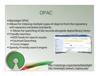 OPAC
• Blacklight OPAC
• Allows for indexing multiple types of objects from the repository
  with separate metadata standards
   • Allows for searching of bib records alongside digital library items
• Friendly interface
   • RSS Feeds for search results
   • Facetted Searching
   • Cover images
• Speedy/Friendly search engine




                                   http://rubyforge.org/projects/blacklight/
                                   http://blacklight.betech.virginia.edu/
 