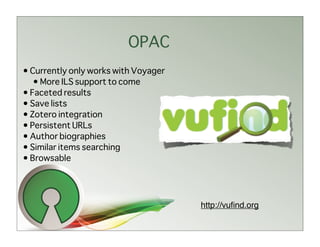 OPAC
• Currently only works with Voyager
   • More ILS support to come
• Faceted results
• Save lists
• Zotero integration
• Persistent URLs
• Author biographies
• Similar items searching
• Browsable




                                      http://vuﬁnd.org
 