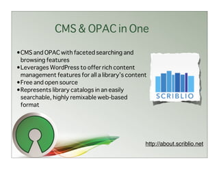 CMS & OPAC in One

•CMS and OPAC with faceted searching and
 browsing features
•Leverages WordPress to offer rich content
 management features for all a library’s content
•Free and open source
•Represents library catalogs in an easily
 searchable, highly remixable web-based
 format




                                               http://about.scriblio.net
 
