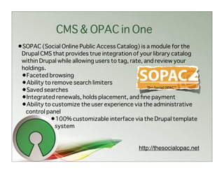 CMS & OPAC in One
•SOPAC (Social Online Public Access Catalog) is a module for the
 Drupal CMS that provides true integration of your library catalog
 within Drupal while allowing users to tag, rate, and review your
 holdings.
 •Faceted browsing
 •Ability to remove search limiters
 •Saved searches
 •Integrated renewals, holds placement, and ﬁne payment
 •Ability to customize the user experience via the administrative
  control panel
            •100% customizable interface via the Drupal template
              system


                                             http://thesocialopac.net
 