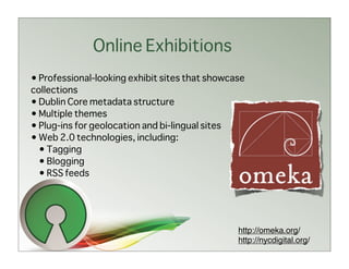 Online Exhibitions
• Professional-looking exhibit sites that showcase
collections
• Dublin Core metadata structure
• Multiple themes
• Plug-ins for geolocation and bi-lingual sites
• Web 2.0 technologies, including:
  • Tagging
  • Blogging
  • RSS feeds




                                                http://omeka.org/
                                                http://nycdigital.org/
 