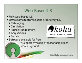 Web-Based ILS
• Fully web-based ILS
• Offers same features as the proprietary ILS
 • Cataloging
 • Circulation
 • Patron Management
 • Acquisitions
 • Serials
• Software available for free
           • Support available at reasonable prices
           • Data is yours!


                                    http://koha-community.org
 