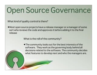 Open Source Governance
What kind of quality control is there?

•Most open source projects have a release manager or a manager of some
 sort who reviews the code and approves it before adding it to the ﬁnal
 release

              What is the roll of the community?

              •The community looks out for the best interests of the
                software. They work as the governing body behind all
                decisions related to the software. The community decides
                what features to develop next and who the managers are.
 