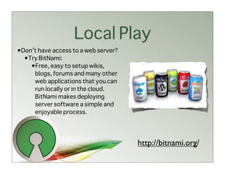 Local Play
•Don’t have access to a web server?
  •Try BitNami:
    •Free, easy to setup wikis,
     blogs, forums and many other
     web applications that you can
     run locally or in the cloud.
     BitNami makes deploying
     server software a simple and
     enjoyable process.




                                      http://bitnami.org/
 