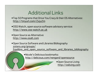 Additional Links
•Top 50 Programs that Drive You Crazy & their OS Alternatives:
 http://tinyurl.com/2xju2m

•OSS Watch, open source software advisory service:
 http://www.oss-watch.ac.uk

•Open Source as Alternative
 http://www.osalt.com

•Open Source Software and Libraries Bibliography
 zotero.org/groups/
 freelibre_and_open_source_software_and_libraries_bibliography

          •Nicole’s Delicious bookmarks:
           http://delicious.com/nengard/opensource
                                      •Open Source Living
                                       http://osliving.com
 