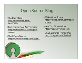 Open Source Blogs
•The Open Road                   •ZDNet Open Source
 http://www.cnet.com/             http://blogs.zdnet.com/open-
 openroad/                        source

•Open Ended from Ars Technica    •New York Times - Open
 http://arstechnica.com/open-     http://open.nytimes.com
 source                          •OSS & Libraries (Yahoo! Pipe)
•The H Open Source                http://tinyurl.com/5aohv9
 http://www.h-online.com/open/
 