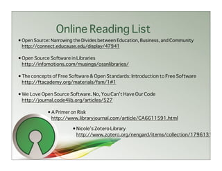 Online Reading List
• Open Source: Narrowing the Divides between Education, Business, and Community
  http://connect.educause.edu/display/47941

• Open Source Software in Libraries
  http://infomotions.com/musings/ossnlibraries/

• The concepts of Free Software & Open Standards: Introduction to Free Software
  http://ftacademy.org/materials/fsm/1#1

• We Love Open Source Software. No, You Can’t Have Our Code
  http://journal.code4lib.org/articles/527

             • A Primer on Risk
               http://www.libraryjournal.com/article/CA6611591.html

                        • Nicole’s Zotero Library
                          http://www.zotero.org/nengard/items/collection/1796131
 
