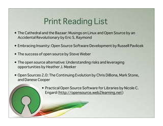 Print Reading List
• The Cathedral and the Bazaar: Musings on Linux and Open Source by an
  Accidental Revolutionary by Eric S. Raymond

• Embracing Insanity: Open Source Software Development by Russell Pavlicek

• The success of open source by Steve Weber

• The open source alternative: Understanding risks and leveraging
  opportunities by Heather J. Meeker

• Open Sources 2.0: The Continuing Evolution by Chris DiBona, Mark Stone,
  and Danese Cooper

                • Practical Open Source Software for Libraries by Nicole C.
                  Engard (http://opensource.web2learning.net)
 