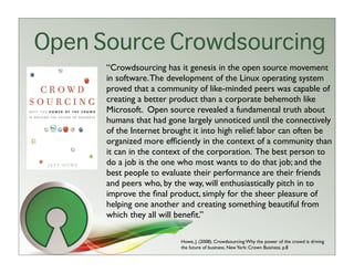 Open Source Crowdsourcing
      “Crowdsourcing has it genesis in the open source movement
      in software. The development of the Linux operating system
      proved that a community of like-minded peers was capable of
      creating a better product than a corporate behemoth like
      Microsoft. Open source revealed a fundamental truth about
      humans that had gone largely unnoticed until the connectively
      of the Internet brought it into high relief: labor can often be
      organized more efﬁciently in the context of a community than
      it can in the context of the corporation. The best person to
      do a job is the one who most wants to do that job; and the
      best people to evaluate their performance are their friends
      and peers who, by the way, will enthusiastically pitch in to
      improve the ﬁnal product, simply for the sheer pleasure of
      helping one another and creating something beautiful from
      which they all will beneﬁt.”

                          Howe, J. (2008). Crowdsourcing: Why the power of the crowd is driving
                          the future of business. New York: Crown Business. p.8
 