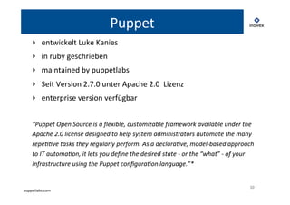 puppetlabs.com 
10 
Puppet 
‣ entwickelt 
Luke 
Kanies 
‣ in 
ruby 
geschrieben 
‣ maintained 
by 
puppetlabs 
‣ Seit 
Version 
2.7.0 
unter 
Apache 
2.0 
Lizenz 
‣ enterprise 
version 
verfügbar 
“Puppet 
Open 
Source 
is 
a 
flexible, 
customizable 
framework 
available 
under 
the 
Apache 
2.0 
license 
designed 
to 
help 
system 
administrators 
automate 
the 
many 
repe66ve 
tasks 
they 
regularly 
perform. 
As 
a 
declara6ve, 
model-­‐based 
approach 
to 
IT 
automa6on, 
it 
lets 
you 
define 
the 
desired 
state 
-­‐ 
or 
the 
“what” 
-­‐ 
of 
your 
infrastructure 
using 
the 
Puppet 
configura6on 
language.”* 
 