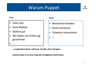 11 
Warum 
Puppet 
‣ Viele 
User 
‣ Viele 
Module 
‣ Skaliert 
gut 
‣ Wir 
haben 
viel 
Erfahrung 
gesammelt 
‣ … 
‣ Manchmal 
Komplex 
‣ Steile 
Lernkurve 
‣ Teilweise 
inkonsistent 
‣ … 
Pros: 
Cons: 
…es 
gibt 
Alterna?ven: 
Saltstack, 
Ansible, 
Chef, 
Cfengine… 
Letzten 
Endes 
ist 
es 
eine 
Frage 
des 
verfügbaren 
Know-­‐Hows. 
 