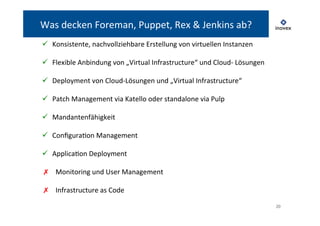 20 
Was 
decken 
Foreman, 
Puppet, 
Rex 
& 
Jenkins 
ab? 
ü Konsistente, 
nachvollziehbare 
Erstellung 
von 
virtuellen 
Instanzen 
ü Flexible 
Anbindung 
von 
„Virtual 
Infrastructure“ 
und 
Cloud-­‐ 
Lösungen 
ü Deployment 
von 
Cloud-­‐Lösungen 
und 
„Virtual 
Infrastructure“ 
ü Patch 
Management 
via 
Katello 
oder 
standalone 
via 
Pulp 
ü Mandantenfähigkeit 
ü ConfiguraTon 
Management 
ü ApplicaTon 
Deployment 
✗ Monitoring 
und 
User 
Management 
✗ Infrastructure 
as 
Code 
 