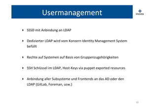 22 
Usermanagement 
▸ SSSD 
mit 
Anbindung 
an 
LDAP 
▸ Dedizierter 
LDAP 
wird 
vom 
Konzern 
IdenTty 
Management 
System 
befüllt 
▸ Rechte 
auf 
Systemen 
auf 
Basis 
von 
Gruppenzugehörigkeiten 
▸ SSH 
Schlüssel 
im 
LDAP, 
Host-­‐Keys 
via 
puppet 
exported 
resources 
▸ Anbindung 
aller 
Subsysteme 
und 
Frontends 
an 
das 
AD 
oder 
den 
LDAP 
(GitLab, 
Foreman, 
usw.) 
 